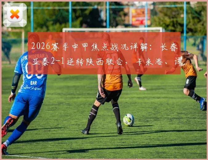 2026赛季中甲焦点战况详解：长春亚泰2-1逆转陕西联合，卡米洛、谭龙建功全解析