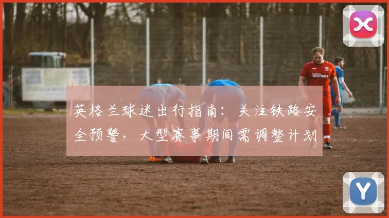 英格兰球迷出行指南:关注铁路安全预警,大型赛事期间需调整计划