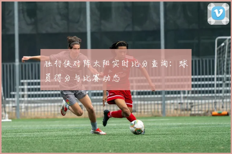 独行侠对阵太阳实时比分查询:球员得分与比赛动态