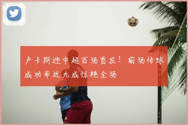 卢卡斯迎中超百场首发！前场传球成功率近九成惊艳全场