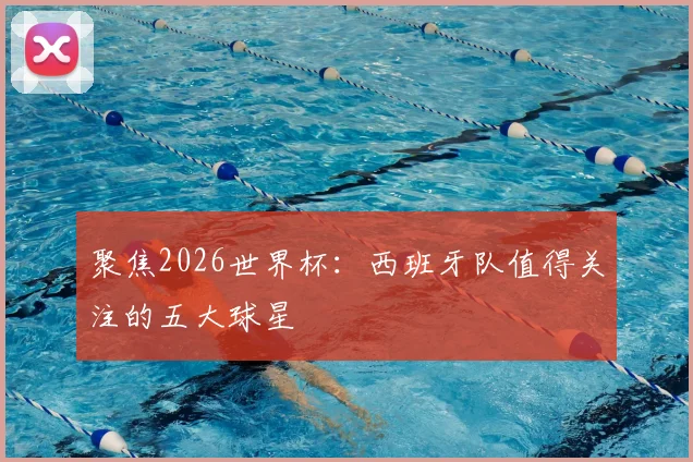 聚焦2026世界杯：西班牙队值得关注的五大球星