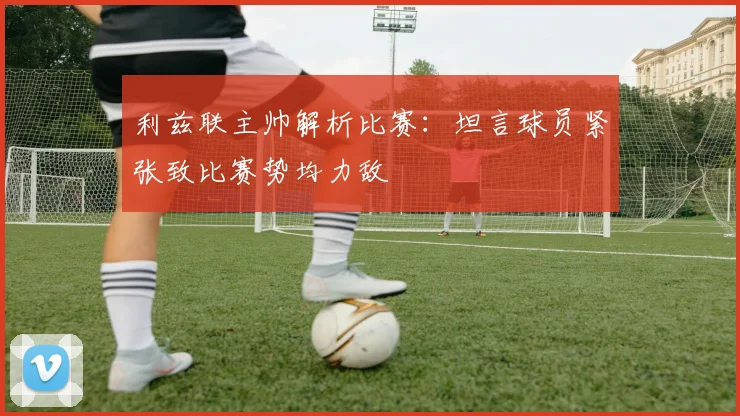 利兹联主帅解析比赛：坦言球员紧张致比赛势均力敌