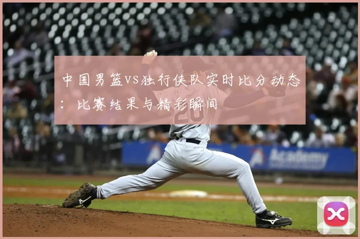 中国男篮vs独行侠队实时比分动态:比赛结果与精彩瞬间