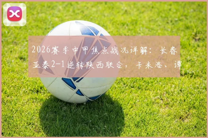 2026赛季中甲焦点战况详解:长春亚泰2-1逆转陕西联合,卡米洛、谭龙建功全解析