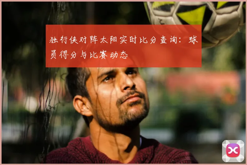 独行侠对阵太阳实时比分查询:球员得分与比赛动态