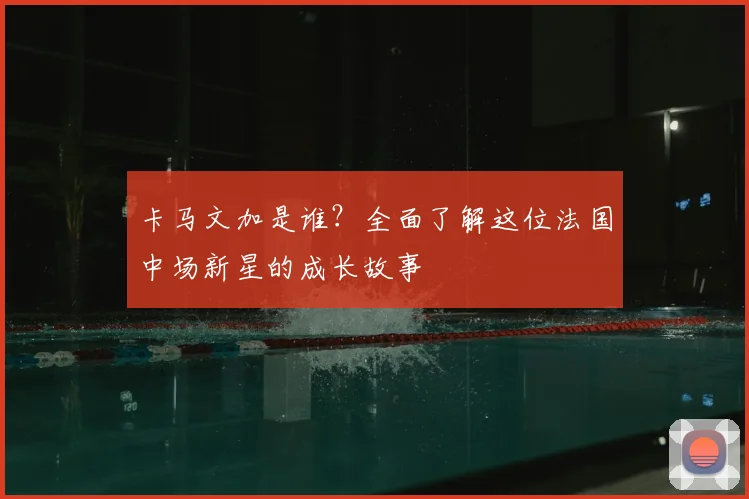 卡马文加是谁？全面了解这位法国中场新星的成长故事