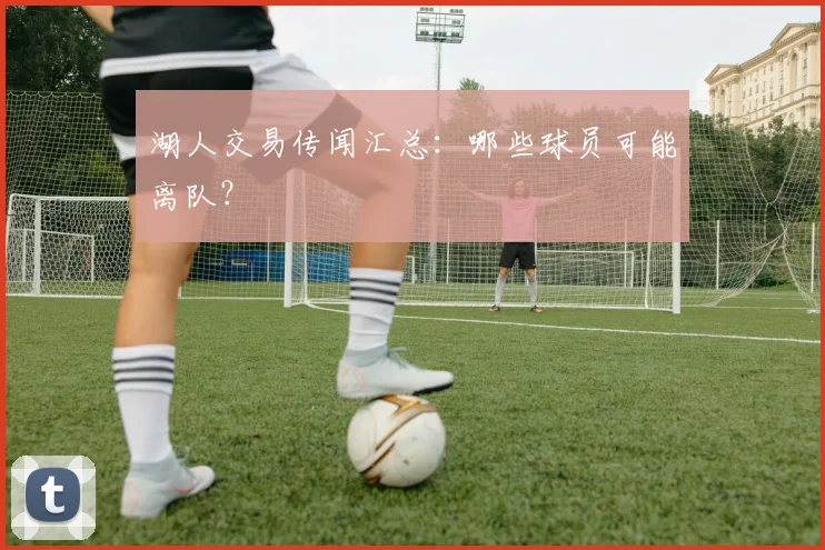 湖人交易传闻汇总:哪些球员可能离队?
