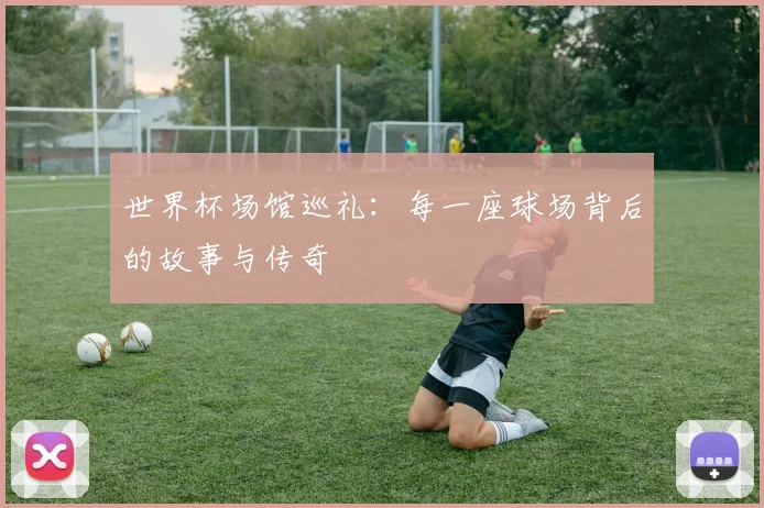 世界杯场馆巡礼:每一座球场背后的故事与传奇