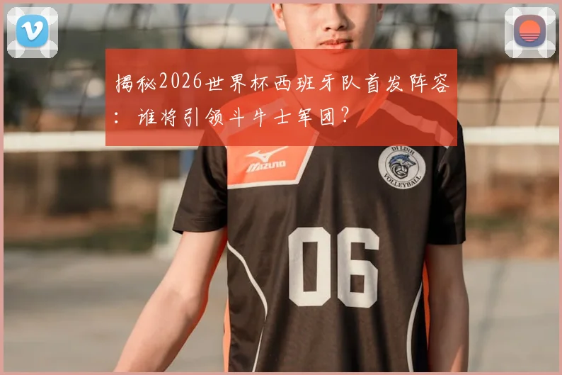揭秘2026世界杯西班牙队首发阵容:谁将引领斗牛士军团?