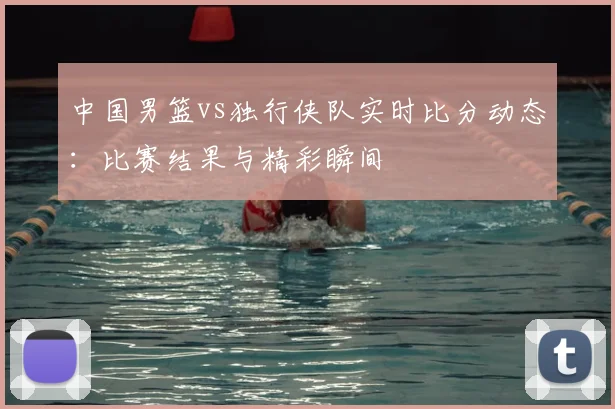 中国男篮vs独行侠队实时比分动态:比赛结果与精彩瞬间
