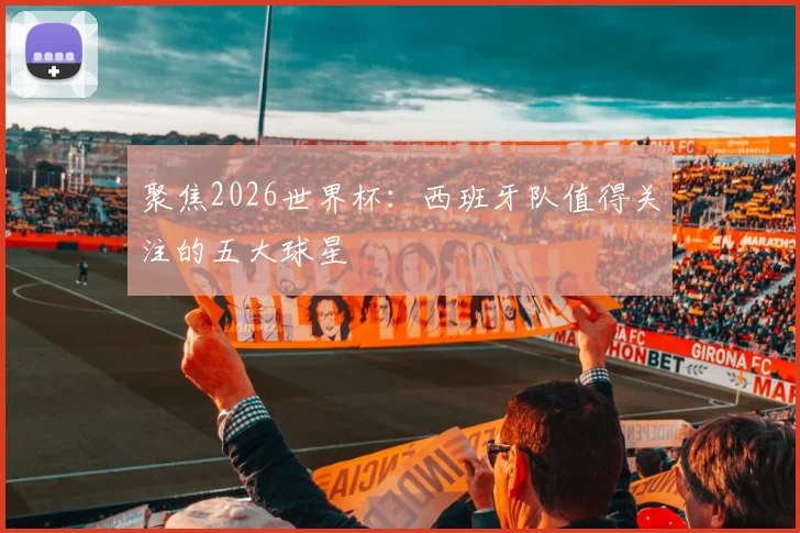 聚焦2026世界杯:西班牙队值得关注的五大球星