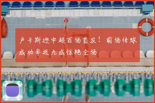 卢卡斯迎中超百场首发!前场传球成功率近九成惊艳全场